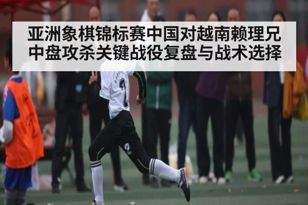 亚洲象棋锦标赛中国对越南赖理兄中盘攻杀关键战役复盘与战术选择