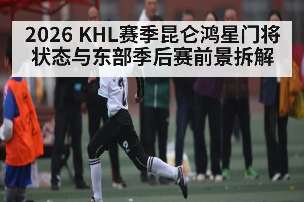 2026 KHL赛季昆仑鸿星门将状态与东部季后赛前景拆解