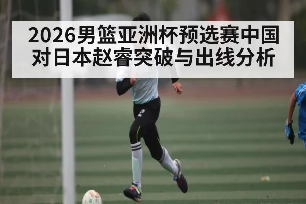 2026男篮亚洲杯预选赛中国对日本赵睿突破与出线分析