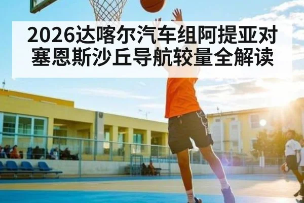 2026达喀尔汽车组阿提亚对塞恩斯沙丘导航较量全解读