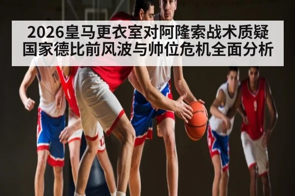 2026皇马更衣室对阿隆索战术质疑 国家德比前风波与帅位危机全面分析